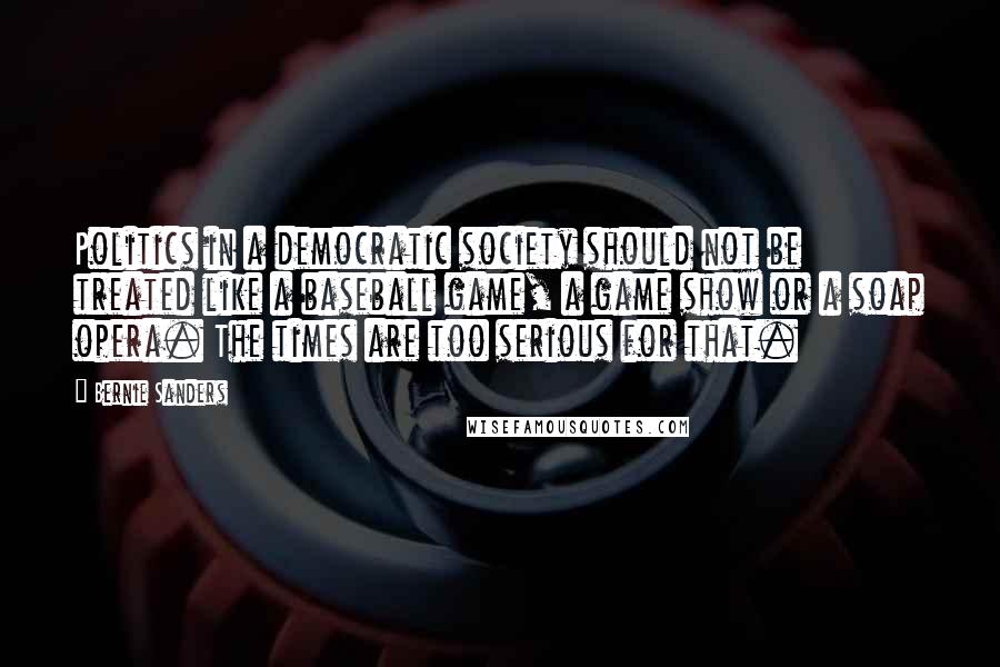 Bernie Sanders quotes: Politics in a democratic society should not be treated like a baseball game, a game show or a soap opera. The times are too serious for that. Bernie Sanders quotes: Politics in a democratic society should not be treated like a baseball game, a game show or a soap opera. The times are too serious for that.