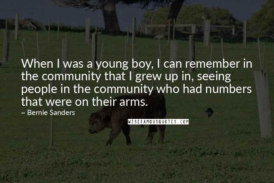 Bernie Sanders quotes: When I was a young boy, I can remember in the community that I grew up in, seeing people in the community who had numbers that were on their arms. Bernie Sanders quotes: When I was a young boy, I can remember in the community that I grew up in, seeing people in the community who had numbers that were on their arms.