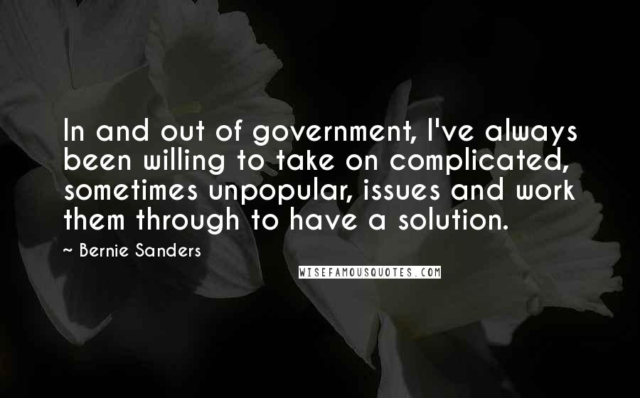Bernie Sanders quotes: In and out of government, I've always been willing to take on complicated, sometimes unpopular, issues and work them through to have a solution. Bernie Sanders quotes: In and out of government, I've always been willing to take on complicated, sometimes unpopular, issues and work them through to have a solution.