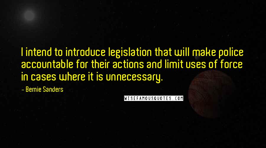 Bernie Sanders quotes: I intend to introduce legislation that will make police accountable for their actions and limit uses of force in cases where it is unnecessary.