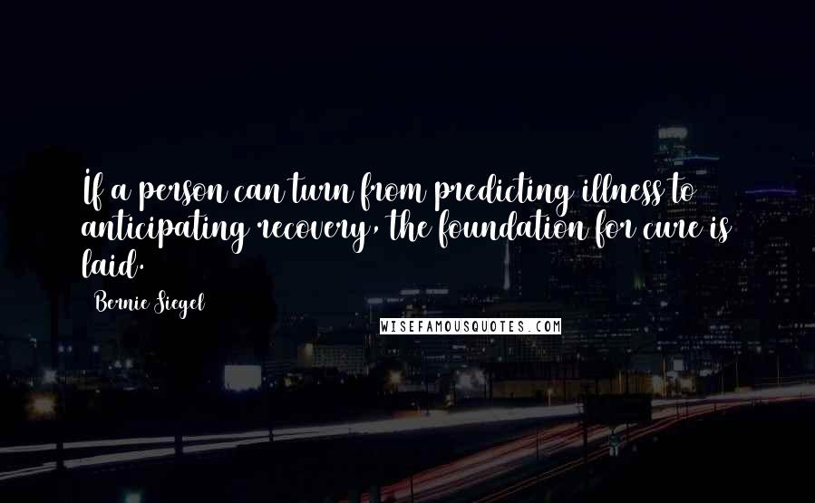 Bernie Siegel quotes: If a person can turn from predicting illness to anticipating recovery, the foundation for cure is laid. Bernie Siegel quotes: If a person can turn from predicting illness to anticipating recovery, the foundation for cure is laid.