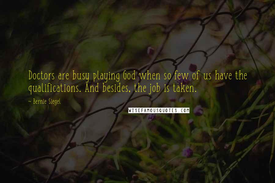 Bernie Siegel quotes: Doctors are busy playing God when so few of us have the qualifications. And besides, the job is taken. Bernie Siegel quotes: Doctors are busy playing God when so few of us have the qualifications. And besides, the job is taken.