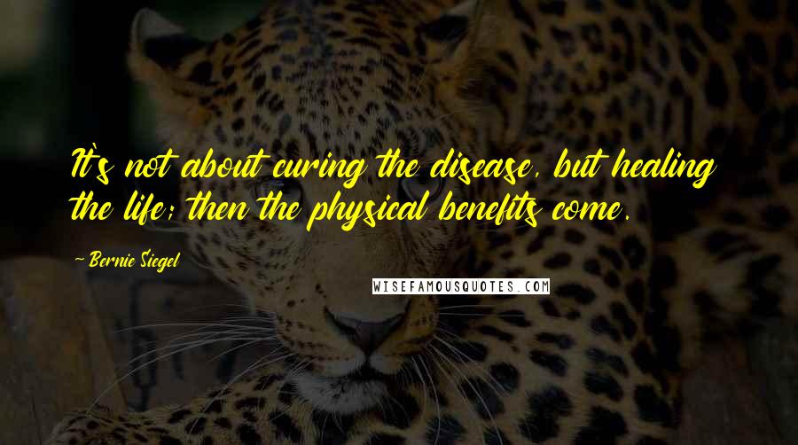 Bernie Siegel quotes: It's not about curing the disease, but healing the life; then the physical benefits come.