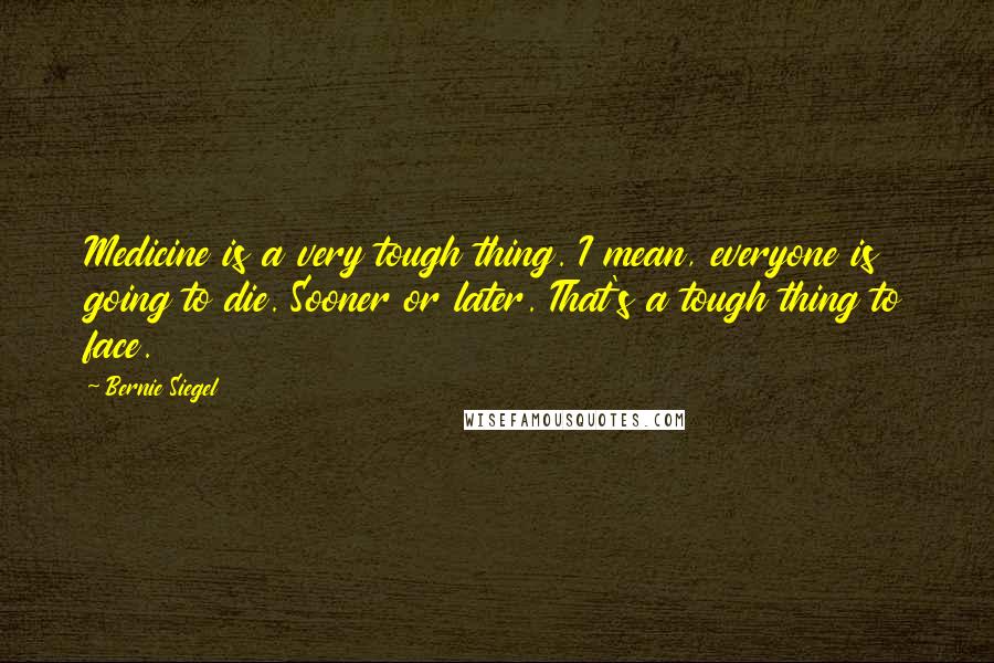 Bernie Siegel quotes: Medicine is a very tough thing. I mean, everyone is going to die. Sooner or later. That's a tough thing to face.