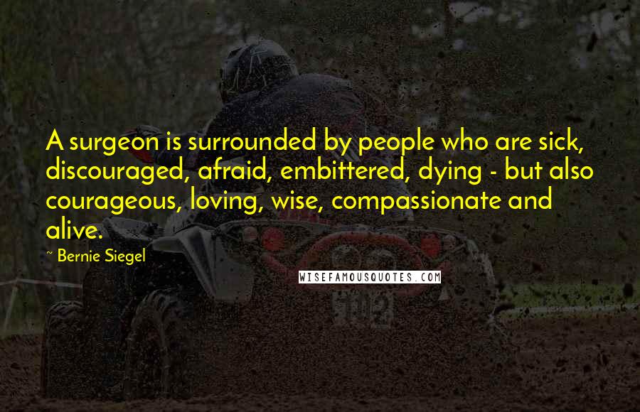 Bernie Siegel quotes: A surgeon is surrounded by people who are sick, discouraged, afraid, embittered, dying - but also courageous, loving, wise, compassionate and alive.