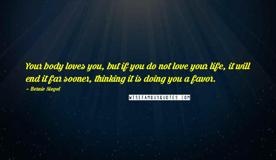 Bernie Siegel quotes: Your body loves you, but if you do not love your life, it will end it far sooner, thinking it is doing you a favor. Bernie Siegel quotes: Your body loves you, but if you do not love your life, it will end it far sooner, thinking it is doing you a favor.