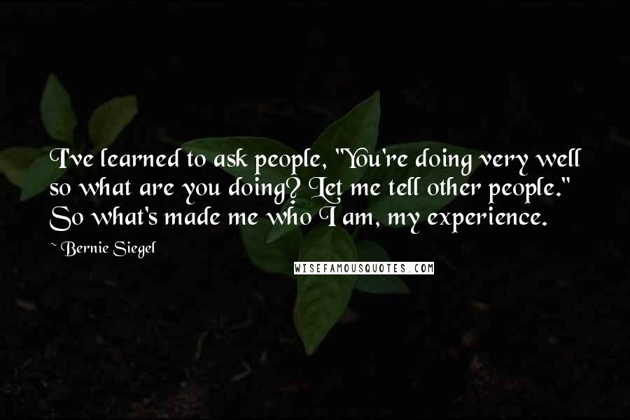 Bernie Siegel quotes: I've learned to ask people, "You're doing very well so what are you doing? Let me tell other people." So what's made me who I am, my experience. Bernie Siegel quotes: I've learned to ask people, "You're doing very well so what are you doing? Let me tell other people." So what's made me who I am, my experience.