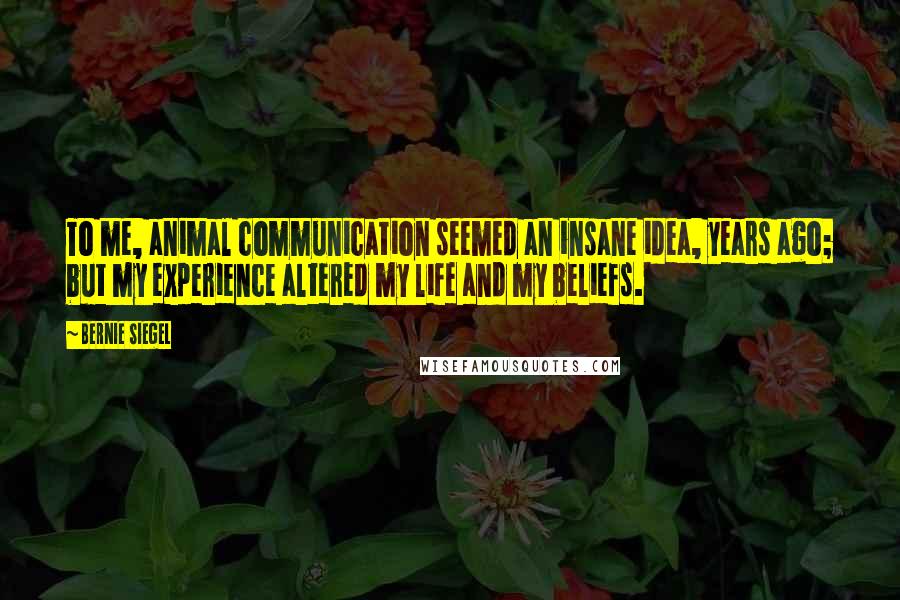 Bernie Siegel quotes: To me, animal communication seemed an insane idea, years ago; but my experience altered my life and my beliefs.