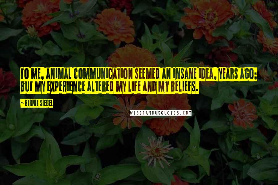 Bernie Siegel quotes: To me, animal communication seemed an insane idea, years ago; but my experience altered my life and my beliefs. Bernie Siegel quotes: To me, animal communication seemed an insane idea, years ago; but my experience altered my life and my beliefs.