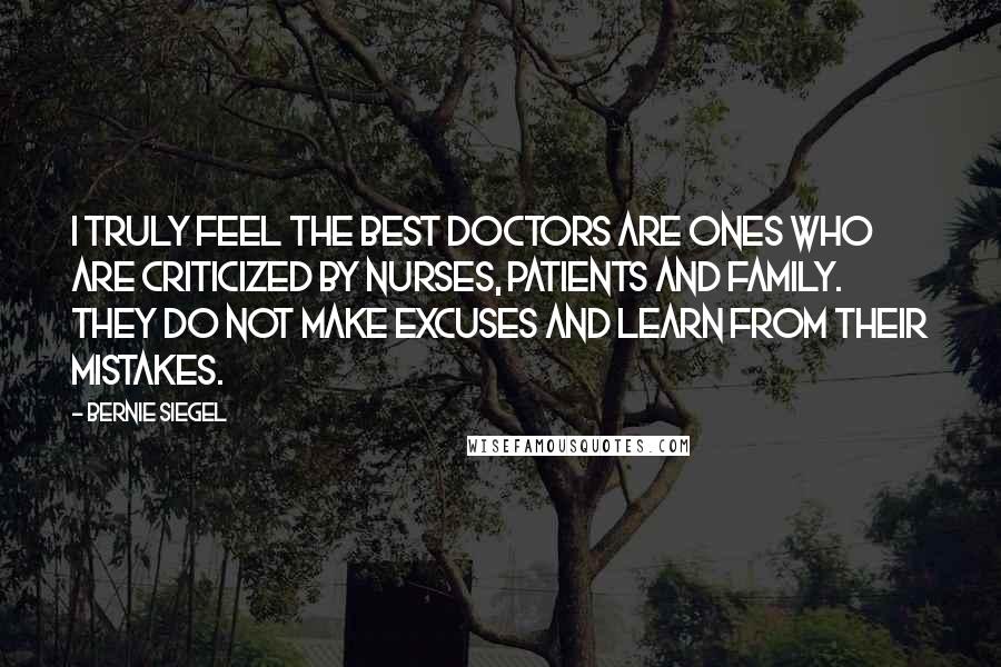 Bernie Siegel quotes: I truly feel the best doctors are ones who are criticized by nurses, patients and family. They do not make excuses and learn from their mistakes. Bernie Siegel quotes: I truly feel the best doctors are ones who are criticized by nurses, patients and family. They do not make excuses and learn from their mistakes.