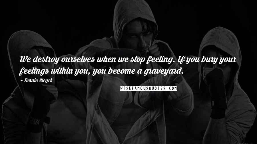 Bernie Siegel quotes: We destroy ourselves when we stop feeling. If you bury your feelings within you, you become a graveyard.