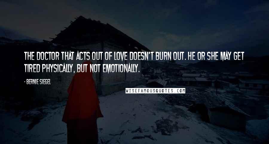 Bernie Siegel quotes: The doctor that acts out of love doesn't burn out. He or she may get tired physically, but not emotionally. Bernie Siegel quotes: The doctor that acts out of love doesn't burn out. He or she may get tired physically, but not emotionally.
