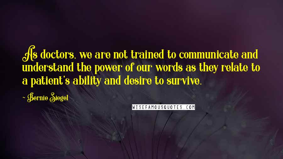 Bernie Siegel quotes: As doctors, we are not trained to communicate and understand the power of our words as they relate to a patient's ability and desire to survive. Bernie Siegel quotes: As doctors, we are not trained to communicate and understand the power of our words as they relate to a patient's ability and desire to survive.