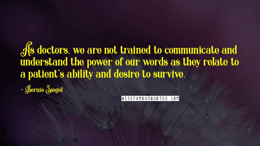 Bernie Siegel quotes: As doctors, we are not trained to communicate and understand the power of our words as they relate to a patient's ability and desire to survive.