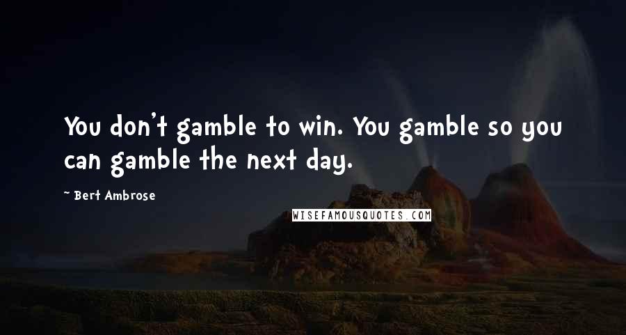 Bert Ambrose quotes: You don't gamble to win. You gamble so you can gamble the next day.