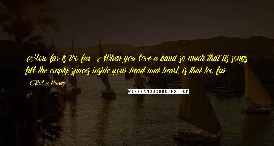 Bert Murray quotes: How far is too far? When you love a band so much that its songs fill the empty spaces inside your head and heart, is that too far?