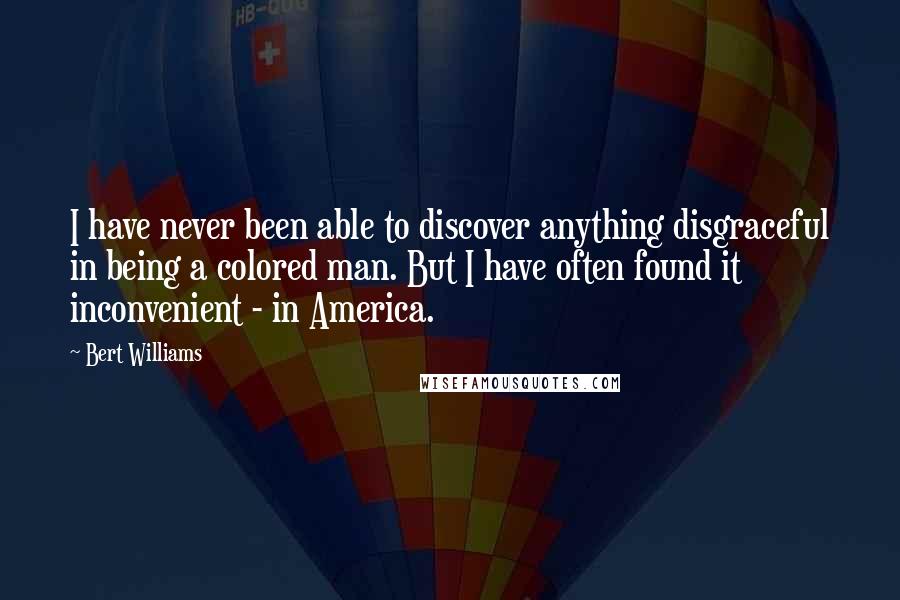 Bert Williams quotes: I have never been able to discover anything disgraceful in being a colored man. But I have often found it inconvenient - in America.