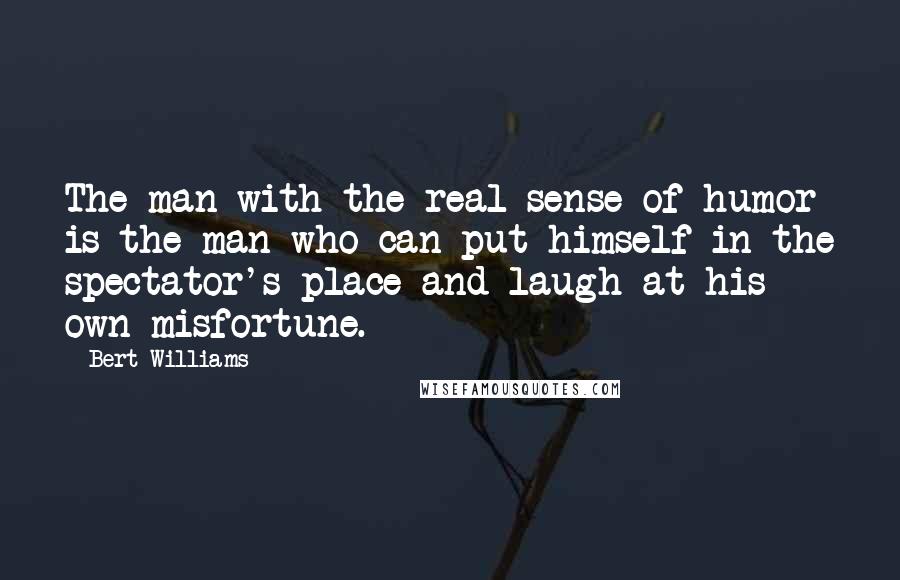 Bert Williams quotes: The man with the real sense of humor is the man who can put himself in the spectator's place and laugh at his own misfortune.