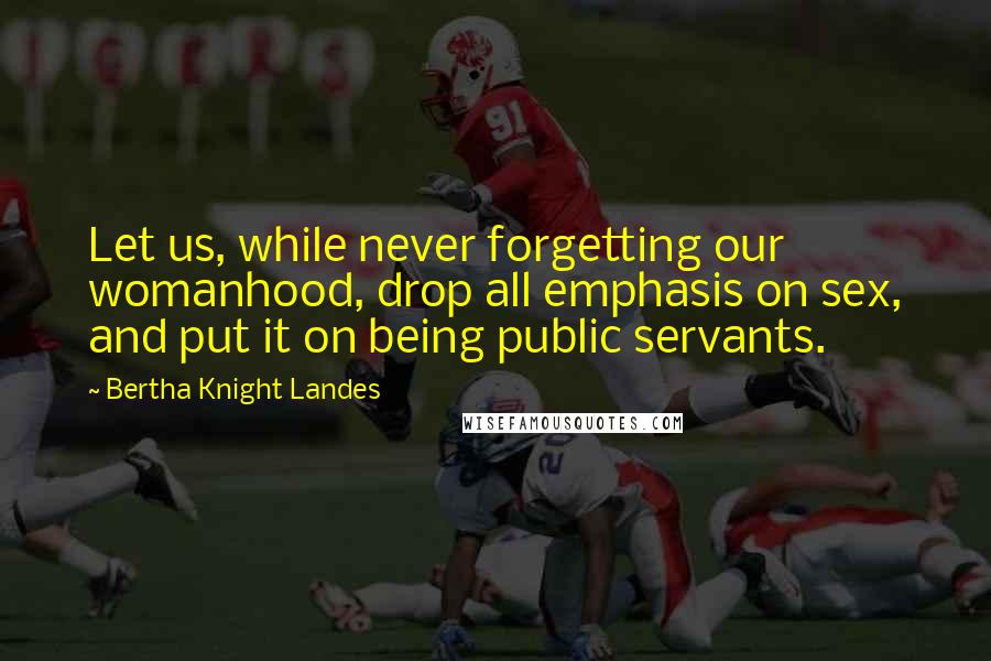 Bertha Knight Landes quotes: Let us, while never forgetting our womanhood, drop all emphasis on sex, and put it on being public servants. Bertha Knight Landes quotes: Let us, while never forgetting our womanhood, drop all emphasis on sex, and put it on being public servants.