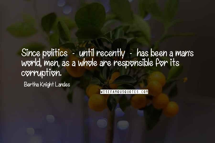Bertha Knight Landes quotes: Since politics - until recently - has been a man's world, men, as a whole are responsible for its corruption. Bertha Knight Landes quotes: Since politics - until recently - has been a man's world, men, as a whole are responsible for its corruption.