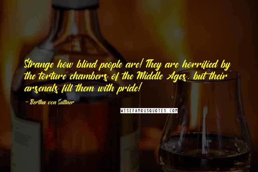 Bertha Von Suttner quotes: Strange how blind people are! They are horrified by the torture chambers of the Middle Ages, but their arsenals fill them with pride!