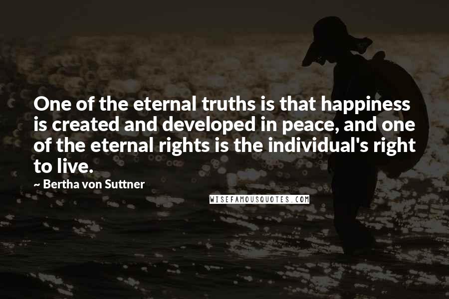 Bertha Von Suttner quotes: One of the eternal truths is that happiness is created and developed in peace, and one of the eternal rights is the individual's right to live.