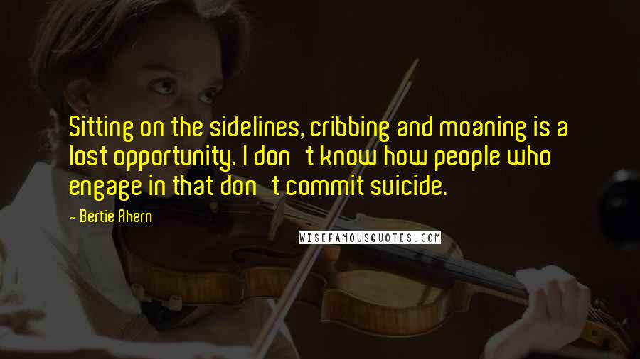 Bertie Ahern quotes: Sitting on the sidelines, cribbing and moaning is a lost opportunity. I don't know how people who engage in that don't commit suicide.