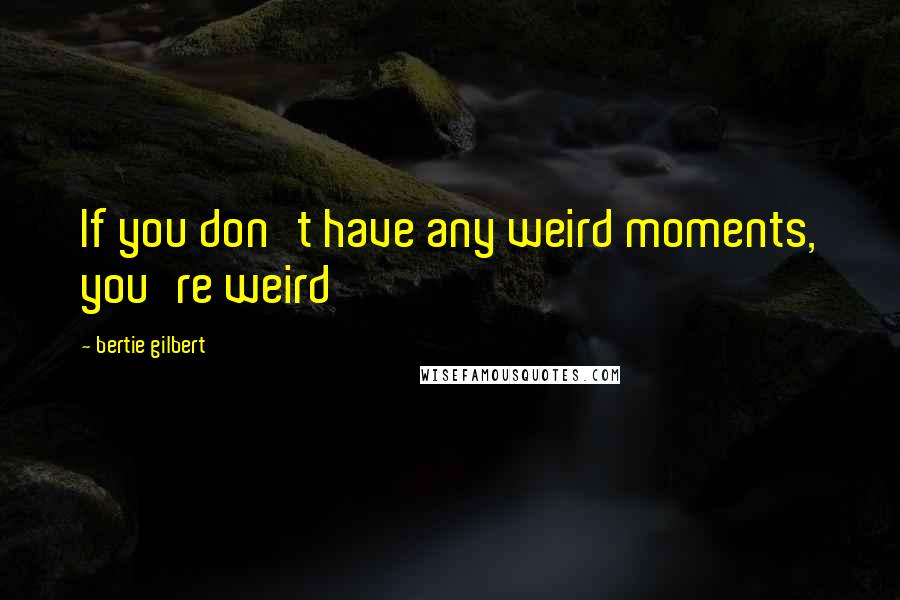 Bertie Gilbert quotes: If you don't have any weird moments, you're weird