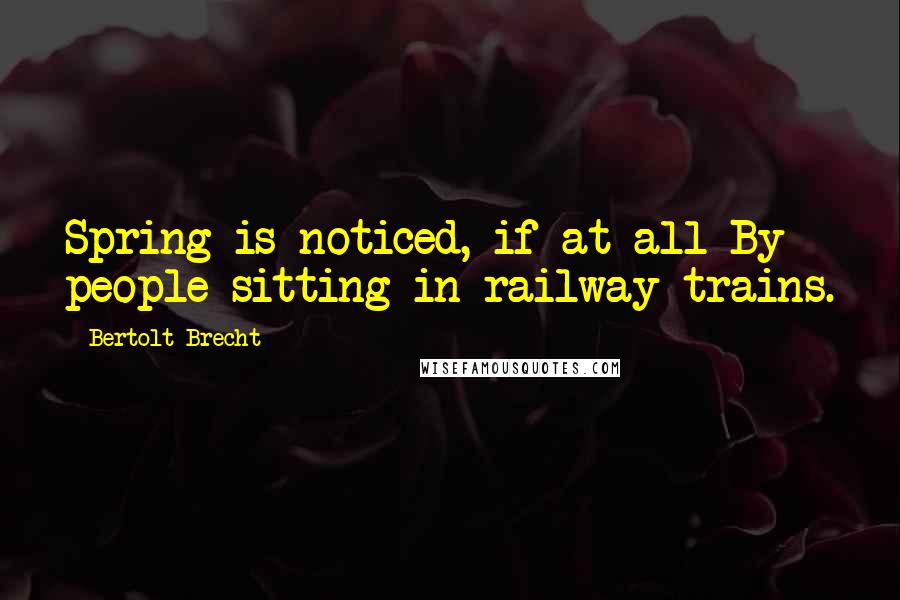 Bertolt Brecht quotes: Spring is noticed, if at all By people sitting in railway trains.