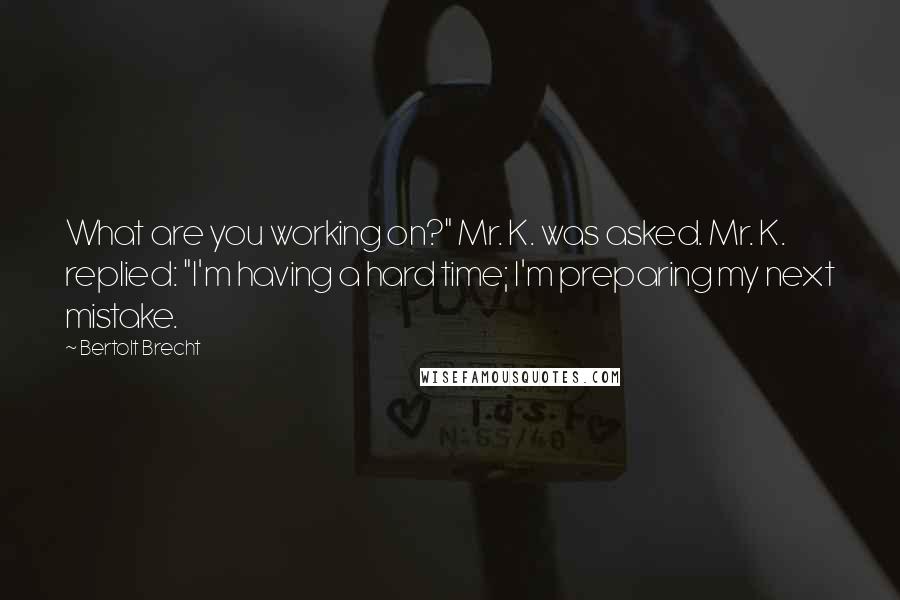 Bertolt Brecht quotes: What are you working on?" Mr. K. was asked. Mr. K. replied: "I'm having a hard time; I'm preparing my next mistake.