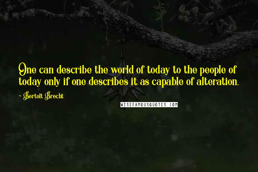 Bertolt Brecht quotes: One can describe the world of today to the people of today only if one describes it as capable of alteration.