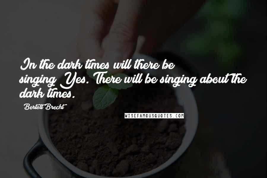 Bertolt Brecht quotes: In the dark times will there be singing?Yes. There will be singing about the dark times.