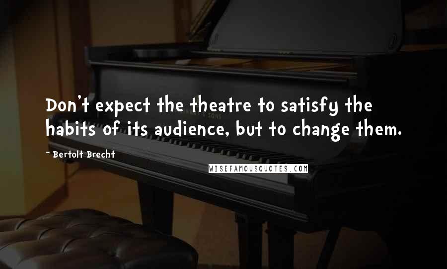 Bertolt Brecht quotes: Don't expect the theatre to satisfy the habits of its audience, but to change them.