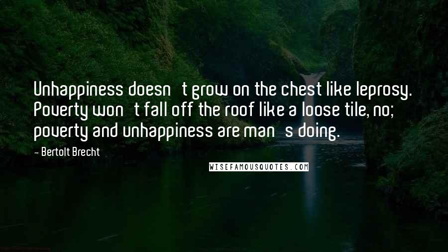 Bertolt Brecht quotes: Unhappiness doesn't grow on the chest like leprosy. Poverty won't fall off the roof like a loose tile, no; poverty and unhappiness are man's doing.