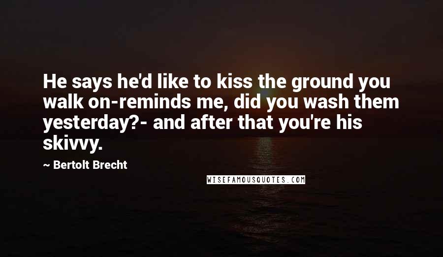 Bertolt Brecht quotes: He says he'd like to kiss the ground you walk on-reminds me, did you wash them yesterday?- and after that you're his skivvy.
