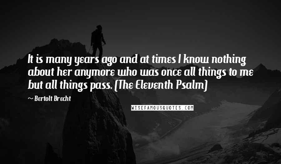 Bertolt Brecht quotes: It is many years ago and at times I know nothing about her anymore who was once all things to me but all things pass. (The Eleventh Psalm)