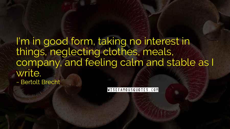 Bertolt Brecht quotes: I'm in good form, taking no interest in things, neglecting clothes, meals, company, and feeling calm and stable as I write.