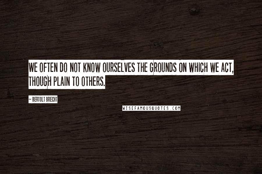 Bertolt Brecht quotes: We often do not know ourselves the grounds On which we act, though plain to others.