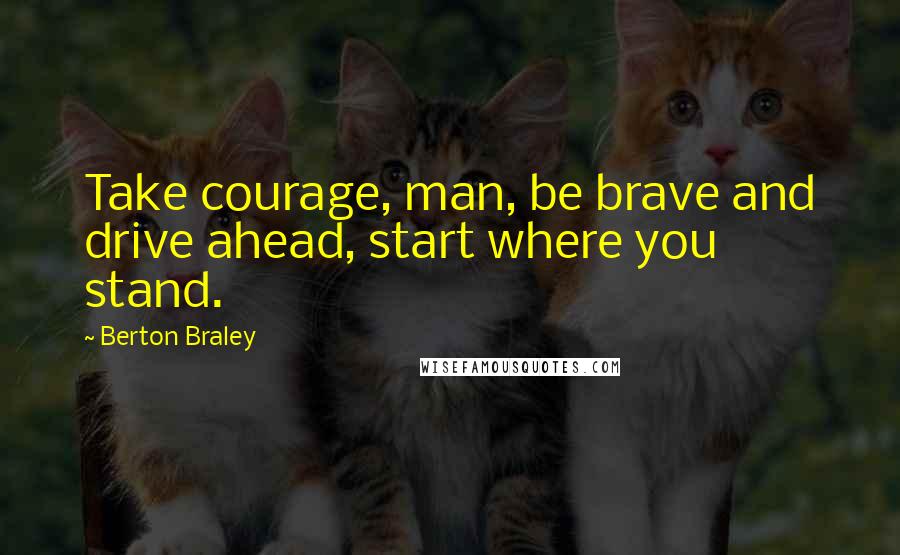 Berton Braley quotes: Take courage, man, be brave and drive ahead, start where you stand.