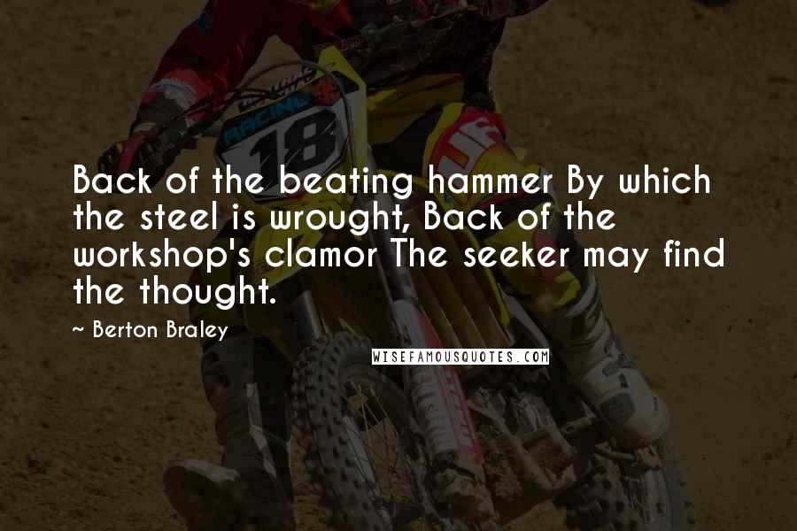 Berton Braley quotes: Back of the beating hammer By which the steel is wrought, Back of the workshop's clamor The seeker may find the thought.