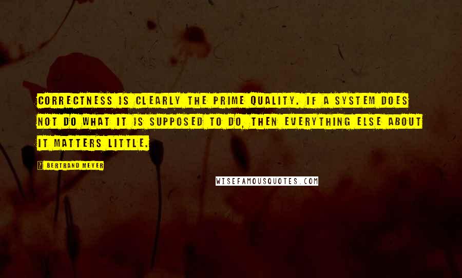 Bertrand Meyer quotes: Correctness is clearly the prime quality. If a system does not do what it is supposed to do, then everything else about it matters little.