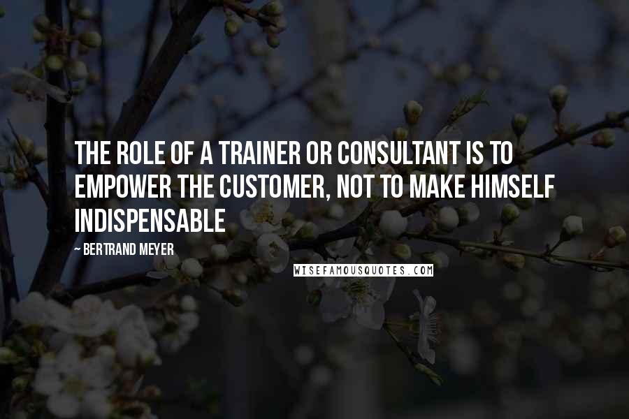 Bertrand Meyer quotes: The role of a trainer or consultant is to empower the customer, not to make himself indispensable