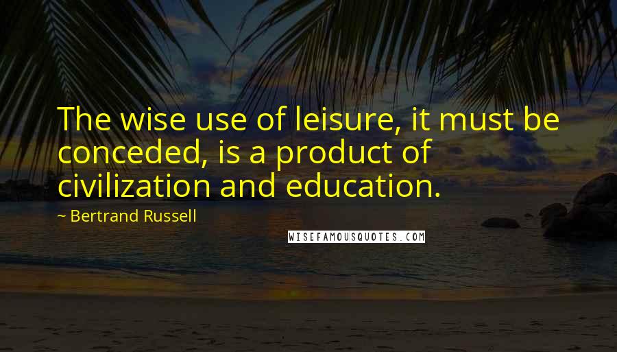 Bertrand Russell quotes: The wise use of leisure, it must be conceded, is a product of civilization and education.