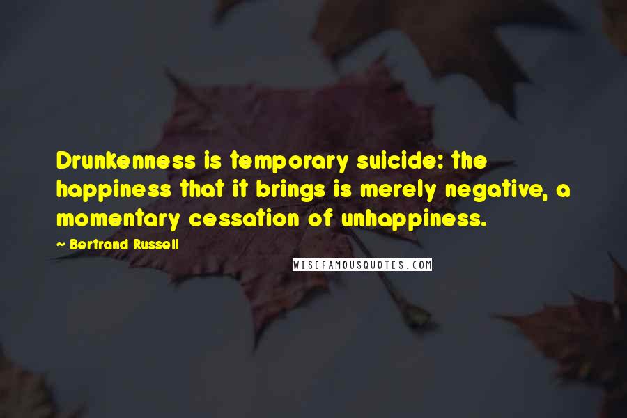 Bertrand Russell quotes: Drunkenness is temporary suicide: the happiness that it brings is merely negative, a momentary cessation of unhappiness.