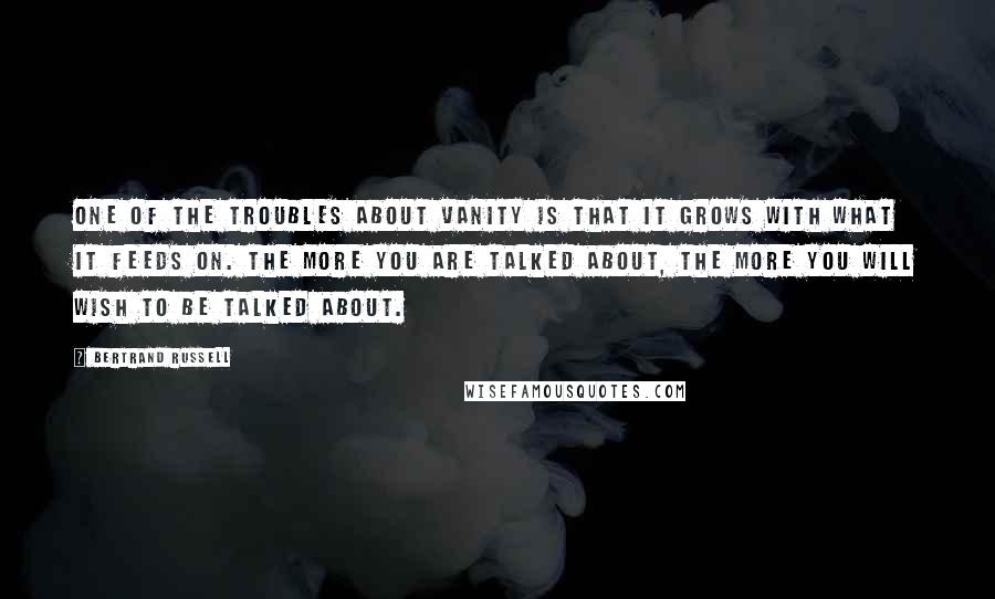 Bertrand Russell quotes: One of the troubles about vanity is that it grows with what it feeds on. The more you are talked about, the more you will wish to be talked about.