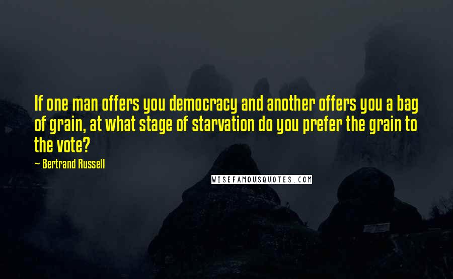 Bertrand Russell quotes: If one man offers you democracy and another offers you a bag of grain, at what stage of starvation do you prefer the grain to the vote?