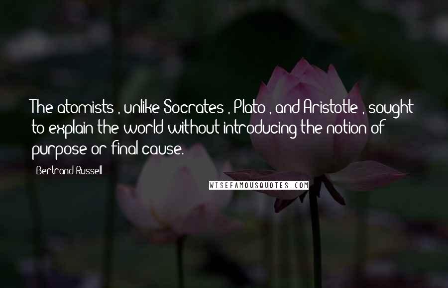 Bertrand Russell quotes: The atomists , unlike Socrates , Plato , and Aristotle , sought to explain the world without introducing the notion of purpose or final cause.