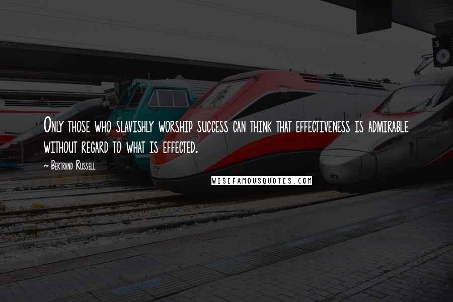 Bertrand Russell quotes: Only those who slavishly worship success can think that effectiveness is admirable without regard to what is effected.