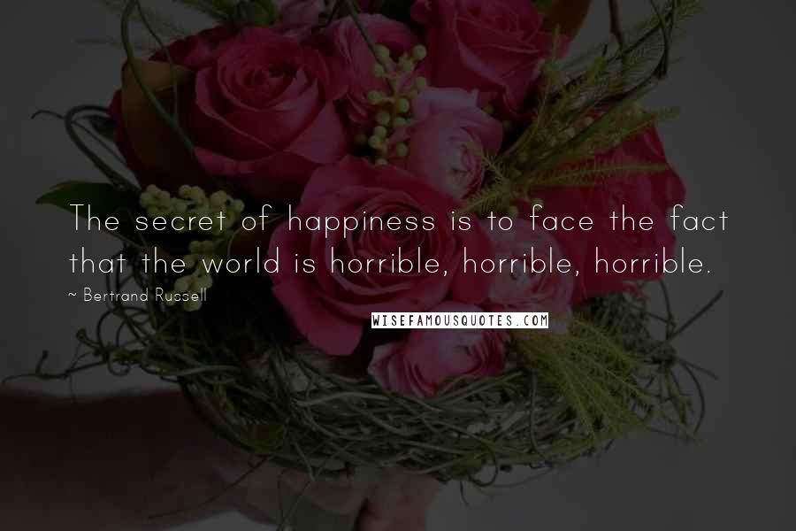 Bertrand Russell quotes: The secret of happiness is to face the fact that the world is horrible, horrible, horrible.