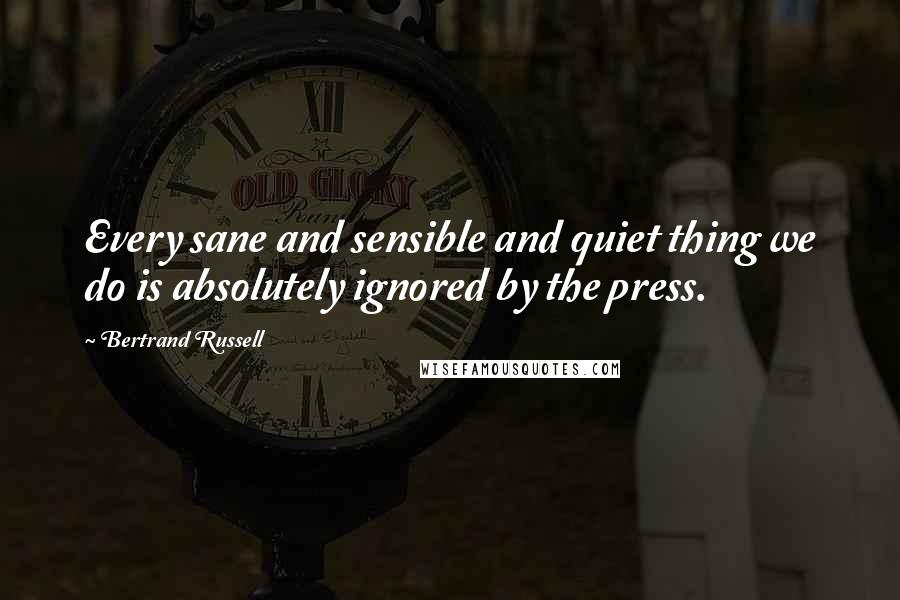 Bertrand Russell quotes: Every sane and sensible and quiet thing we do is absolutely ignored by the press.